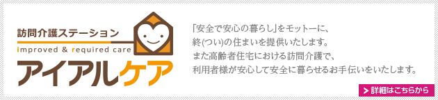 訪問介護ステーション アイアルケア
｢安全で安心の暮らし｣をモットーに、
終(つい)の住まいを提供いたします。
また高齢者住宅における訪問介護で、
利用者様が安心して安全に暮らせるお手伝いをいたします。