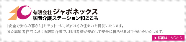 有限会社ジャポネックス訪問介護ステーション和ごころ　
｢安全で安心の暮らし｣をモットーに、終(つい)の住まいを提供いたします。また高齢者住宅における訪問介護で、利用者様が安心して安全に暮らせるお手伝いをいたします。