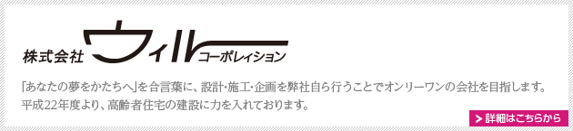 株式会社ウィルコーポレイション　
｢あなたの夢をかたちへ｣を合言葉に、設計･施工･企画を弊社自ら行うことでオンリーワンの会社を目指します。平成22年度より、高齢者住宅の建設に力を入れております。
